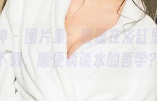 克拉女神 – 图片集：珊珊在浴缸里，等你下载，顺便谈谈水的哲学？